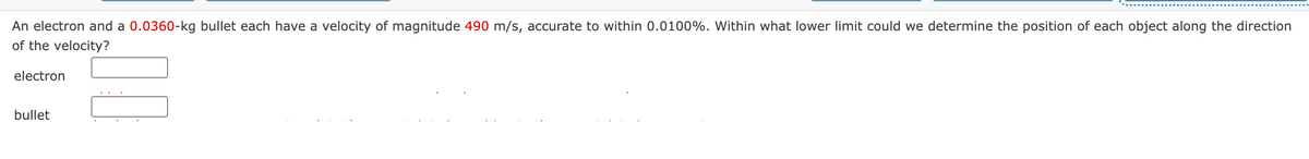 An electron and a 0.0360-kg bullet each have a velocity of magnitude 490 m/s, accurate to within 0.0100%. Within what lower limit could we determine the position of each object along the direction
of the velocity?
electron
bullet