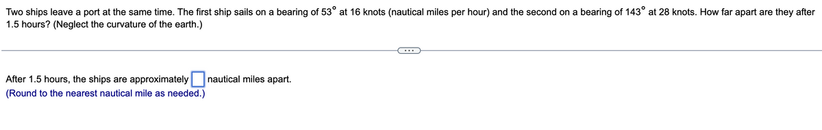 Two ships leave a port at the same time. The first ship sails on a bearing of 53° at 16 knots (nautical miles per hour) and the second on a bearing of 143° at 28 knots. How far apart are they after
1.5 hours? (Neglect the curvature of the earth.)
After 1.5 hours, the ships are approximately
(Round to the nearest nautical mile as needed.)
nautical miles apart.