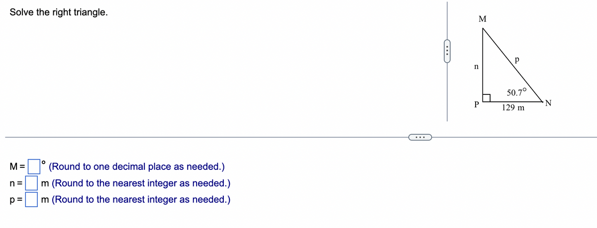 Solve the right triangle.
M =
n=
p=
O
(Round to one decimal place as needed.)
m (Round to the nearest integer as needed.)
m (Round to the nearest integer as needed.)
C
M
n
P
50.7°
129 m
N