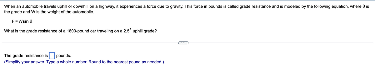 When an automobile travels uphill or downhill on a highway, it experiences a force due to gravity. This force in pounds is called grade resistance and is modeled by the following equation, where 0 is
the grade and W is the weight of the automobile.
F = Wsin 0
What is the grade resistance of a 1800-pound car traveling on a 2.5° uphill grade?
The grade resistance is pounds.
(Simplify your answer. Type a whole number. Round to the nearest pound as needed.)