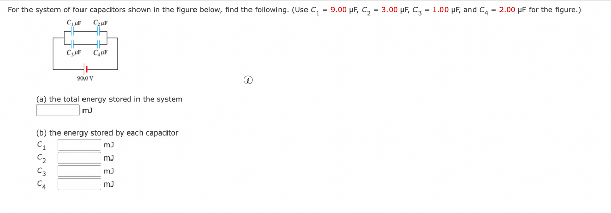 For the system of four capacitors shown in the figure below, find the following. (Use C₁ = 9.00 μF, C₂ = 3.00 μF, C3 = 1.00 μF, and C4 = 2.00 µF for the figure.)
C₁uF C₂μF
میں سی ان ان و
(a) the total energy stored in the system
mJ
(b) the energy stored by each capacitor
mJ
mJ
mJ
mJ
C₁
C3 μF С₁μF
C₂
90.0 V
C3
i