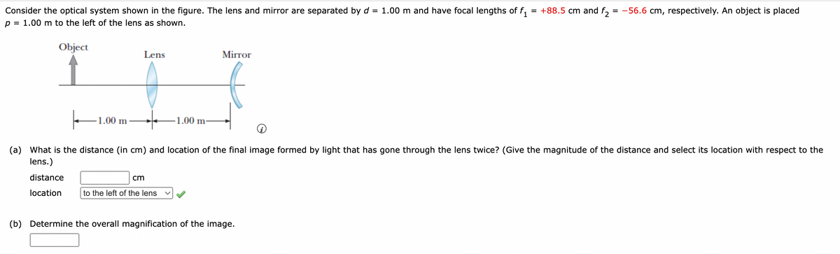 Consider the optical system shown in the figure. The lens and mirror are separated by d = 1.00 m and have focal lengths of f₁ = +88.5 cm and f2 = -56.6 cm, respectively. An object is placed
= 1.00 m to the left of the lens as shown.
1
p:
Object
-1.00 m
Lens
Mirror
나
-1.00 m-
(a) What is the distance (in cm) and location of the final image formed by light that has gone through the lens twice? (Give the magnitude of the distance and select its location with respect to the
lens.)
distance
location
cm
to the left of the lens
(b) Determine the overall magnification of the image.