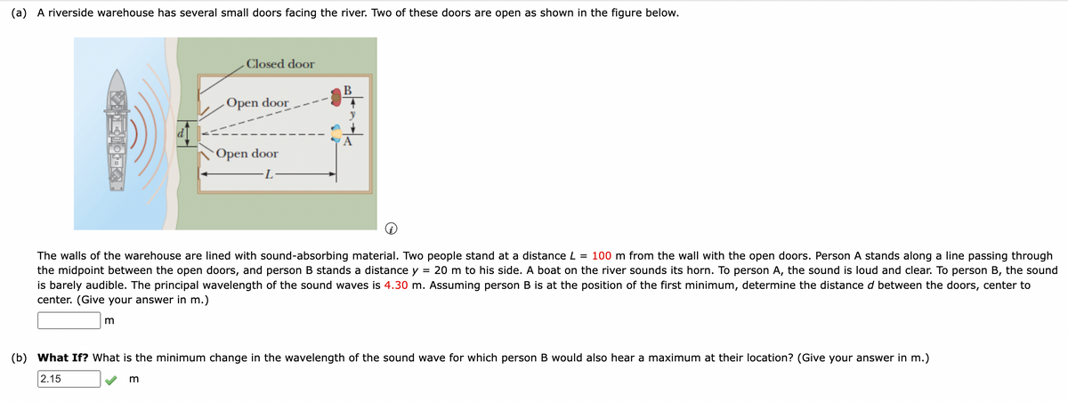 (a) A riverside warehouse has several small doors facing the river. Two of these doors are open as shown in the figure below.
JOTKA
m
Closed door
Open door.
m
Open door
·L
=
The walls of the warehouse are lined with sound-absorbing material. Two people stand at a distance L = 100 m from the wall with the open doors. Person A stands along a line passing through
the midpoint between the open doors, and person B stands a distance y 20 m to his side. A boat on the river sounds its horn. To person A, the sound is loud and clear. To person B, the sound
is barely audible. The principal wavelength of the sound waves is 4.30 m. Assuming person B is at the position of the first minimum, determine the distance d between the doors, center to
center. (Give your answer in m.)
B
(b) What If? What is the minimum change in the wavelength of the sound wave for which person B would also hear a maximum at their location? (Give your answer in m.)
2.15