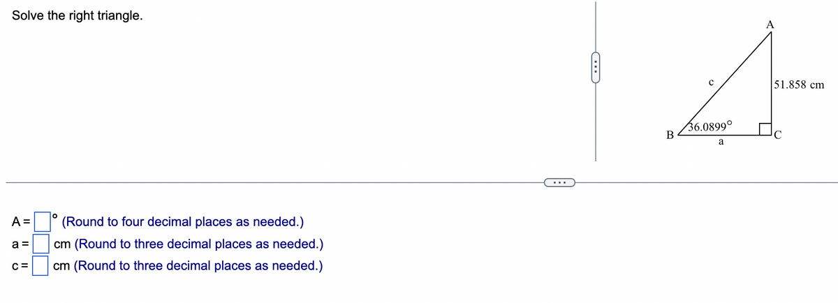 Solve the right triangle.
A =
a=
C=
O
(Round to four decimal places as needed.)
cm (Round to three decimal places as needed.)
cm (Round to three decimal places as needed.)
0
B
C
36.0899⁰
a
51.858 cm