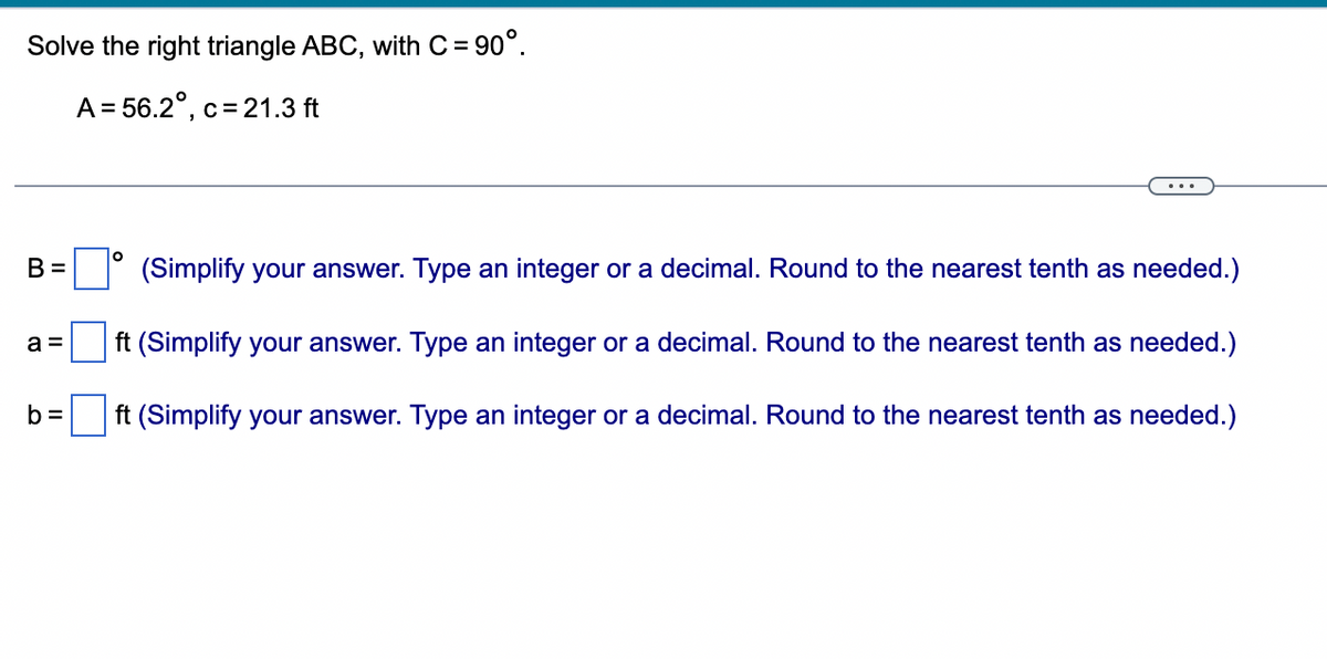 Solve the right triangle ABC, with C= 90°.
A = 56.2°, c = 21.3 ft
B =
a =
b=
O
(Simplify your answer. Type an integer or a decimal. Round to the nearest tenth as needed.)
ft (Simplify your answer. Type an integer or a decimal. Round to the nearest tenth as needed.)
ft (Simplify your answer. Type an integer or a decimal. Round to the nearest tenth as needed.)