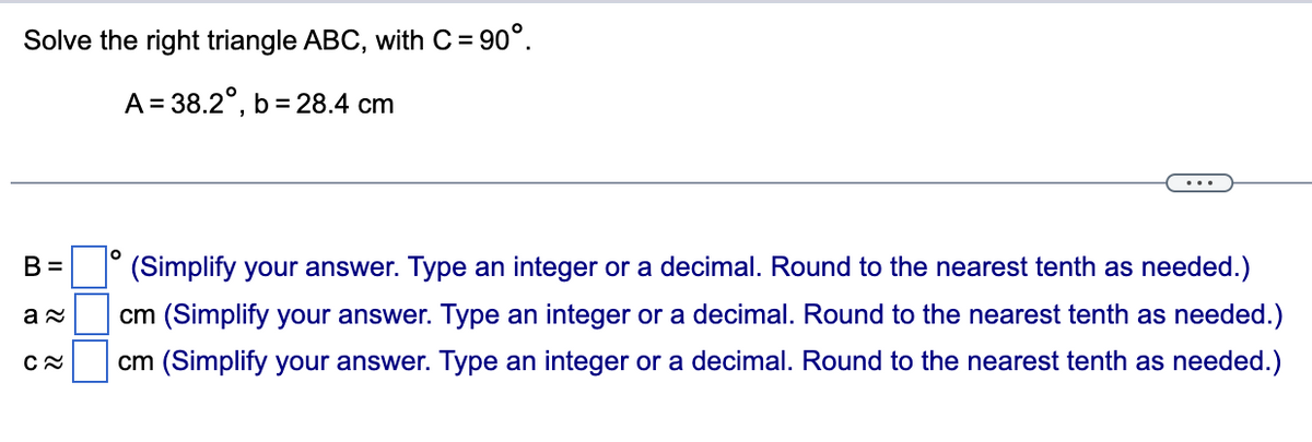 Solve the right triangle ABC, with C = 90°.
A = 38.2°, b= 28.4 cm
B =
a≈
C≈
O
(Simplify your answer. Type an integer or a decimal. Round to the nearest tenth as needed.)
cm (Simplify your answer. Type an integer or a decimal. Round to the nearest tenth as needed.)
cm (Simplify your answer. Type an integer or a decimal. Round to the nearest tenth as needed.)