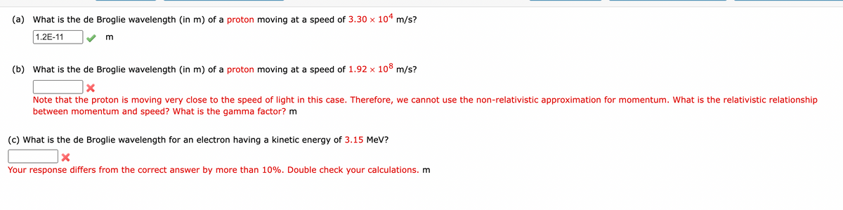 (a) What is the de Broglie wavelength (in m) of a proton moving at a speed of 3.30 × 104 m/s?
1.2E-11
m
(b) What is the de Broglie wavelength (in m) of a proton moving at a speed of 1.92 × 108 m/s?
Note that the proton is moving very close to the speed of light in this case. Therefore, we cannot use the non-relativistic approximation for momentum. What is the relativistic relationship
between momentum and speed? What is the gamma factor? m
(c) What is the de Broglie wavelength for an electron having a kinetic energy of 3.15 MeV?
X
Your response differs from the correct answer by more than 10%. Double check your calculations. m