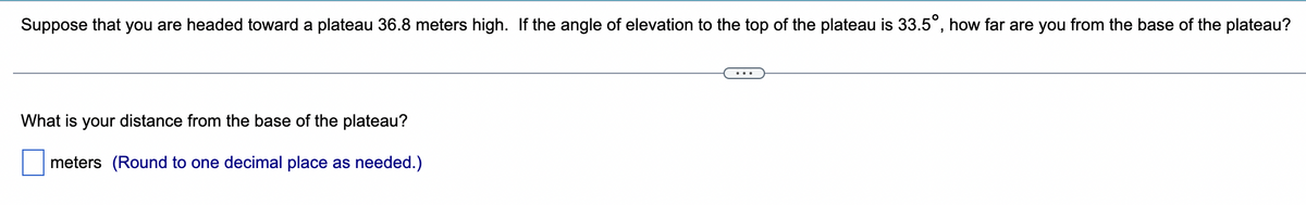 Suppose that you are headed toward a plateau 36.8 meters high. If the angle of elevation to the top of the plateau is 33.5°, how far are you from the base of the plateau?
What is your distance from the base of the plateau?
meters (Round to one decimal place as needed.)