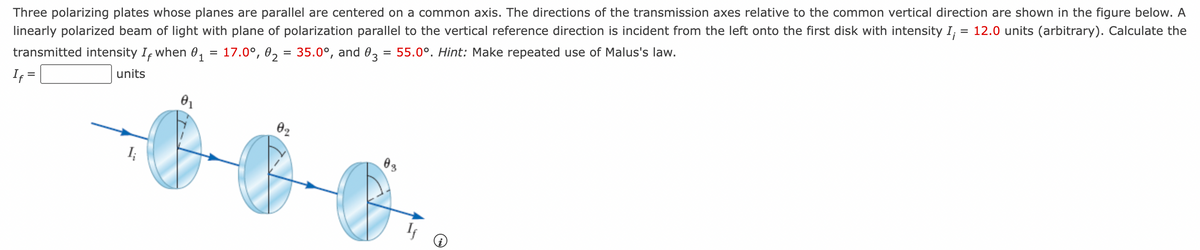 Three polarizing plates whose planes are parallel are centered on a common axis. The directions of the transmission axes relative to the common vertical direction are shown in the figure below. A
linearly polarized beam of light with plane of polarization parallel to the vertical reference direction is incident from the left onto the first disk with intensity I; = 12.0 units (arbitrary). Calculate the
transmitted intensity I, when 0₁ = 17.0°, 0₂ = 35.0°, and 03 = 55.0°. Hint: Make repeated use of Malus's law.
If =
units
0₁
02
03