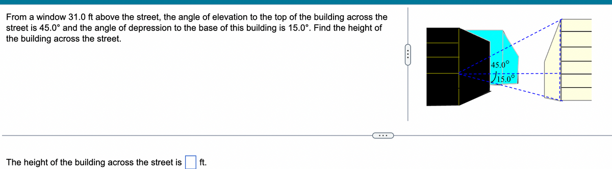 From a window 31.0 ft above the street, the angle of elevation to the top of the building across the
street is 45.0° and the angle of depression to the base of this building is 15.0°. Find the height of
the building across the street.
The height of the building across the street is ft.
...
G
45.00
15.0⁰