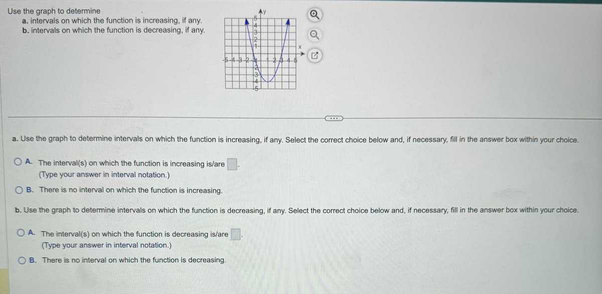 Use the graph to determine
a. intervals on which the function is increasing, if any.
b. intervals on which the function is decreasing, if any.
3
12
-5-4-3-2-
G
a. Use the graph to determine intervals on which the function is increasing, if any. Select the correct choice below and, if necessary, fill in the answer box within your choice.
OA. The interval(s) on which the function is increasing is/are
(Type your answer in interval notation.)
OB. There is no interval on which the function is increasing.
b. Use the graph to determine intervals on which the function is decreasing, if any. Select the correct choice below and, if necessary, fill in the answer box within your choice.
OA. The interval(s) on which the function is decreasing is/are
(Type your answer in interval notation.)
B. There is no interval on which the function is decreasing.