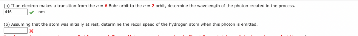 (a) If an electron makes a transition from the n = 6 Bohr orbit to the n = 2 orbit, determine the wavelength of the photon created in the process.
416
nm
(b) Assuming that the atom was initially at rest, determine the recoil speed of the hydrogen atom when this photon is emitted.