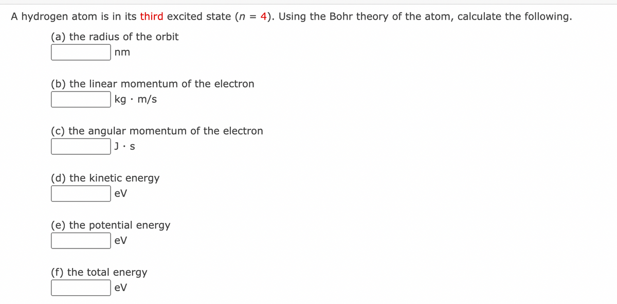 A hydrogen atom is in its third excited state (n = 4). Using the Bohr theory of the atom, calculate the following.
(a) the radius of the orbit
nm
(b) the linear momentum of the electron
kg • m/s
(c) the angular momentum of the electron
J.S
(d) the kinetic energy
eV
(e) the potential energy
eV
(f) the total energy
eV