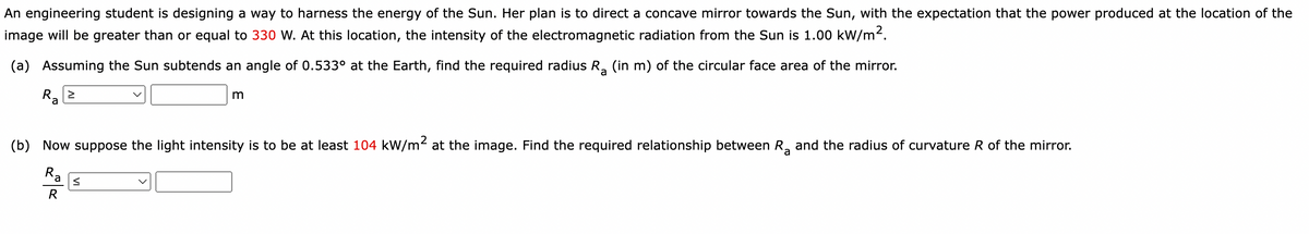 An engineering student is designing a way to harness the energy of the Sun. Her plan is to direct a concave mirror towards the Sun, with the expectation that the power produced at the location of the
image will be greater than or equal to 330 W. At this location, the intensity of the electromagnetic radiation from the Sun is 1.00 kW/m².
(a) Assuming the Sun subtends an angle of 0.533° at the Earth, find the required radius Rå (in m) of the circular face area of the mirror.
>
Ra
m
(b) Now suppose the light intensity is to be at least 104 kW/m² at the image. Find the required relationship between R₂ and the radius of curvature R of the mirror.
Ra
R
≤