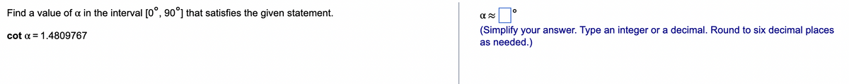 Find a value of x in the interval [0°, 90°] that satisfies the given statement.
cot α = 1.4809767
α≈
O
(Simplify your answer. Type an integer or a decimal. Round to six decimal places
as needed.)