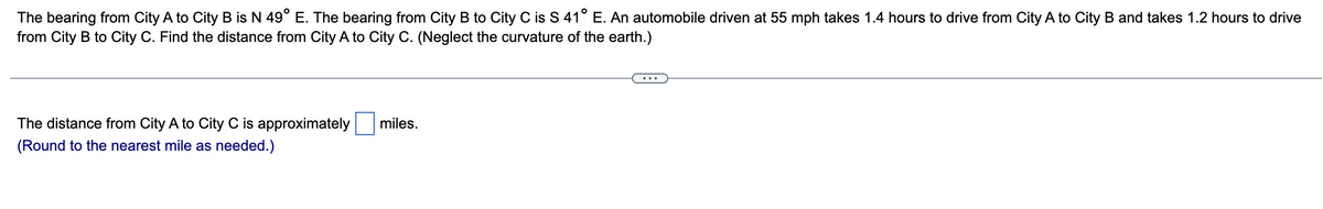 The bearing from City A to City B is N 49° E. The bearing from City B to City C is S 41° E. An automobile driven at 55 mph takes 1.4 hours to drive from City A to City B and takes 1.2 hours to drive
from City B to City C. Find the distance from City A to City C. (Neglect the curvature of the earth.)
The distance from City A to City C is approximately
(Round to the nearest mile as needed.)
miles.