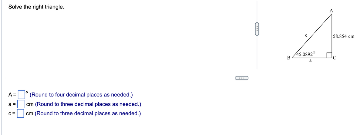 Solve the right triangle.
A =
a =
C=
O
(Round to four decimal places as needed.)
cm (Round to three decimal places as needed.)
cm (Round to three decimal places as needed.)
C
B
45.0892°
a
A
58.854 cm