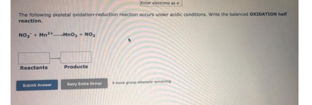 Enter electrons as e.
The following skeletal oxidation-reduction reaction occurs under acidic conditions. Write the balanced OXIDATION half
reaction.
NO, + Mn2+ MnO2 + NO2
Reactants
Products
Retry Entire Group
5 more group attempts remalning
Submit Answer
