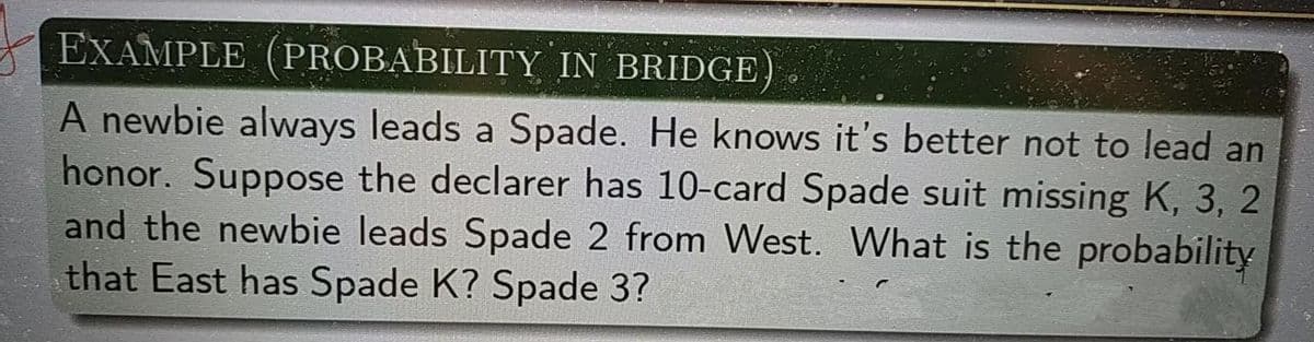 EXAMPLE (PROBABILITY IN BRIDGE
A newbie always leads a Spade. He knows it's better not to lead an
honor. Suppose the declarer has 10-card Spade suit missing K, 3, 2
and the newbie leads Spade 2 from West. What is the probability
that East has Spade K? Spade 3?
