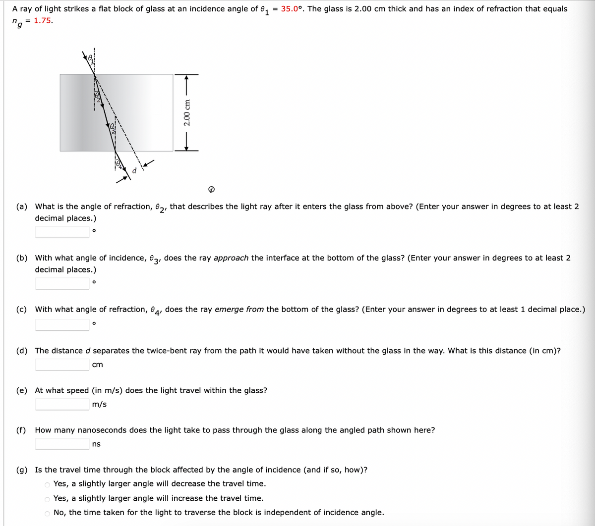 A ray of light strikes a flat block of glass at an incidence angle of 01 = 35.0°. The glass is 2.00 cm thick and has an index of refraction that equals
n = 1.75.
'g
2.00 cm
(a) What is the angle of refraction, 2, that describes the light ray after it enters the glass from above? (Enter your answer in degrees to at least 2
decimal places.)
(b) with what angle of incidence, 03, does the ray approach the interface at the bottom of the glass? (Enter your answer in degrees to at least 2
decimal places.)
°
(c) with what angle of refraction, 84, does the ray emerge from the bottom of the glass? (Enter your answer in degrees to at least 1 decimal place.)
о
(d) The distance d separates the twice-bent ray from the path it would have taken without the glass in the way. What is this distance (in cm)?
cm
(e) At what speed (in m/s) does the light travel within the glass?
m/s
(f) How many nanoseconds does the light take to pass through the glass along the angled path shown here?
ns
(g) Is the travel time through the block affected by the angle of incidence (and if so, how)?
Yes, a slightly larger angle will decrease the travel time.
Yes, a slightly larger angle will increase the travel time.
No, the time taken for the light to traverse the block is independent of incidence angle.