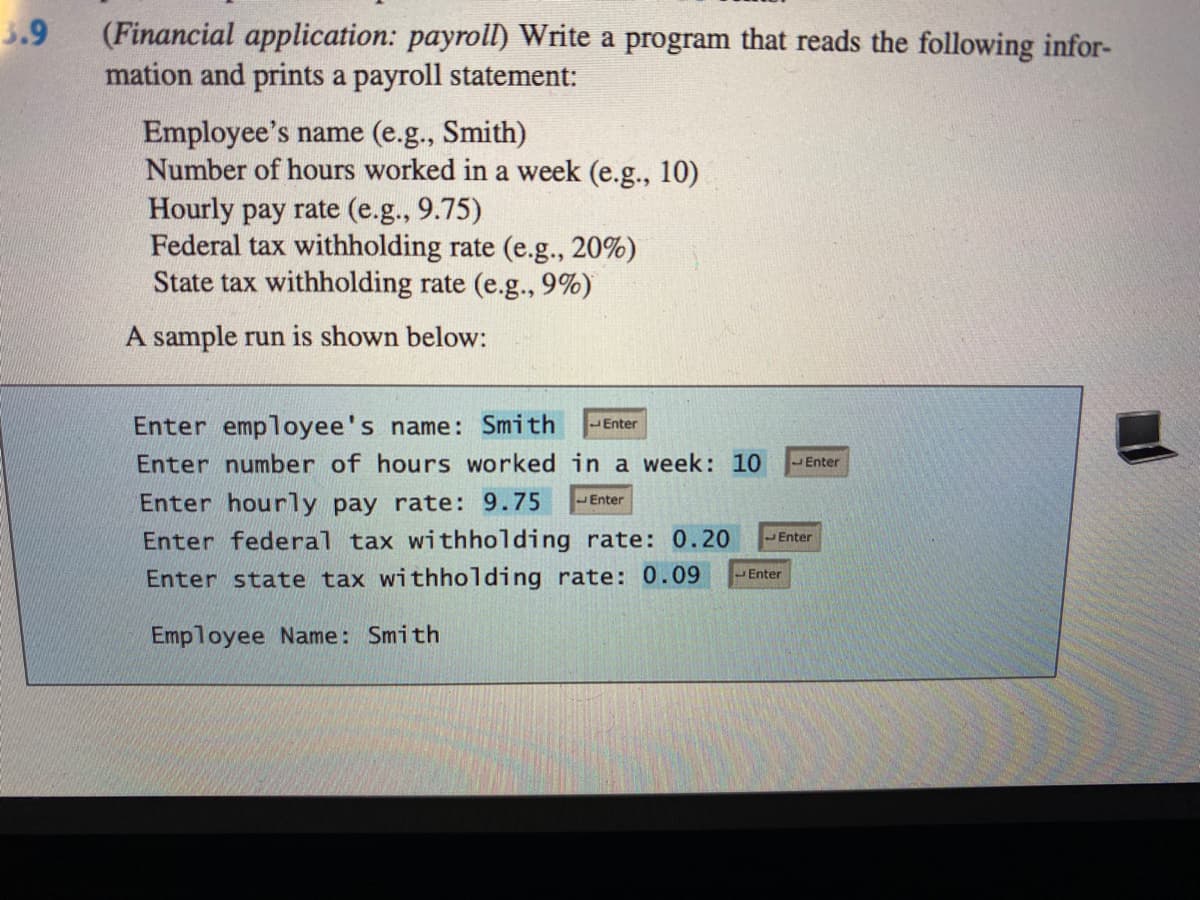 3.9
(Financial application: payroll) Write a program that reads the following infor-
mation and prints a payroll statement:
Employee's name (e.g., Smith)
Number of hours worked in a week (e.g., 10)
Hourly pay rate (e.g., 9.75)
Federal tax withholding rate (e.g., 20%)
State tax withholding rate (e.g., 9%)
A sample run is shown below:
Enter employee's name: Smith
Enter
Enter number of hours worked in a week: 10
JEnter
Enter hourly pay rate: 9.75
Enter
Enter federal tax withholding rate: 0.20
Enter
Enter
Enter state tax withholding rate: 0.09
Employee Name: Smith
