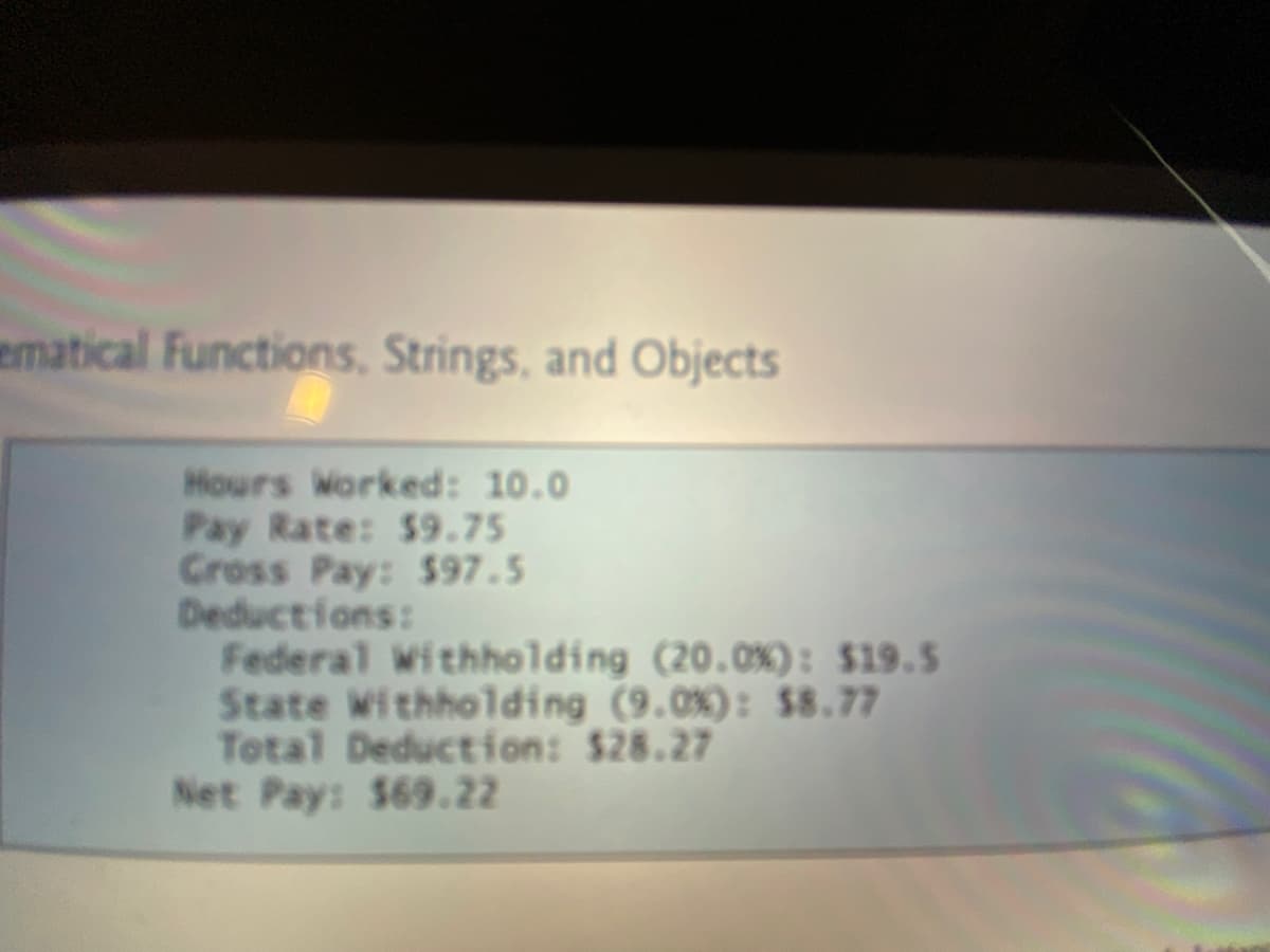 ematical Functions, Strings, and Objects
Hours Worked: 10.0
Pay Rate: $9.75
Cross Pay: $97.5
Deductions:
Federal Withholding (20.0%): $19.5
State Withholding (9.0%): $8.77
Total Deduction: $28.27
Net Pay: $69.22
