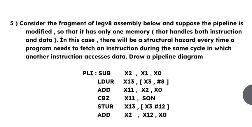 5) Consider the fragment of legv8 assembly below and suppose the pipeline is
modified, so that it has only one memory (that handles both instruction
and data ). In this case, there will be a structural hazard every time a
program needs to fetch an instruction during the same cycle in which
another instruction accesses data. Draw a pipeline diagram
PLI: SUB
LDUR
ADD
CBZ
STUR
ADD
X2, X1, XO
X13, [X3, #8 ]
X11, X2, XO
X11, SON
X13, [X3 #12 ]
X2, X12, XO