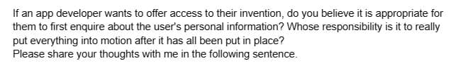 If an app developer wants to offer access to their invention, do you believe it is appropriate for
them to first enquire about the user's personal information? Whose responsibility is it to really
put everything into motion after it has all been put in place?
Please share your thoughts with me in the following sentence.