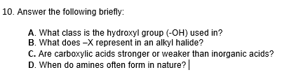 10. Answer the following briefly:
A. What class is the hydroxyl group (-OH) used in?
B. What does -X represent in an alkyl halide?
C. Are carboxylic acids stronger or weaker than inorganic acids?
D. When do amines often form in nature? |