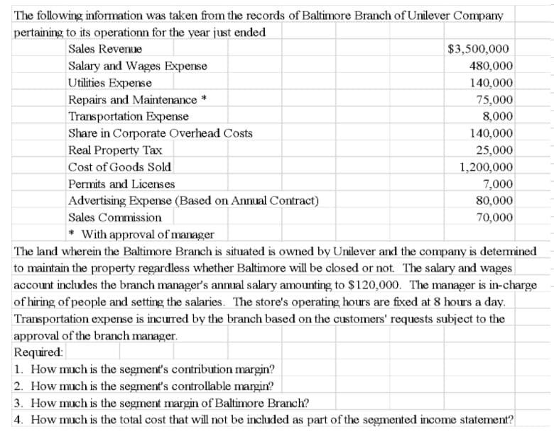 The following information was taken from the records of Baltimore Branch of Unilever Company
pertaining to its operationn for the year just ended
Sales Revenue
$3,500,000
Salary and Wages Expense
480,000
Utilities Expense
140,000
Repairs and Maintenance *
75,000
Transportation Expense
Share in Corporate Overhead Costs
8,000
140,000
Real Property Tax
25,000
Cost of Goods Sold
1,200,000
Permits and Licenses
7,000
80,000
Advertising Expense (Based on Annual Contract)
Sales Commission
70,000
* With approval of manager
The land wherein the Baltimore Branch is situated is owned by Unilever and the company is detemined
to maintain the property regardless whether Baltimore will be closed or not. The salary and wages
account includes the branch manager's annual salary amounting to $120,000. The manager is in-charge
of hiring of people and setting the salaries. The store's operating hours are fixed at 8 hours a day.
Transportation expense is incurred by the branch based on the customers' requests subject to the
approval of the branch manager.
Required:
1. How much is the segment's contribution margin?
2. How much is the segment's controllable margin?
3. How much is the segment margin of Baltimore Branch?
4. How much is the total cost that will not be included as part of the segmented income statement?
