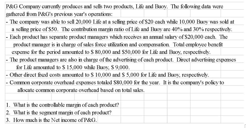 P&G Company currently produces and sells two products, Life and Buoy. The following data were
gathered from P&G's previous year's operations:
- The company was able to sell 20,000 Life at a selling price of $20 each while 10,000 Buoy was sold at
a selling price of $50. The contribution margin ratio of Life and Buoy are 40% and 30% respectively.
- Each product has separate product managers which receives an annual salary of $20,000 each. The
product manager is in charge of sales force utilization and compensation. Total employee benefit
expense for the period amounted to $ 80,000 and $50,000 for Life and Buoy, respectively.
- The product managers are also in charge of the advertising of each product. Direct advertising expenses
for Life amounted to $ 15,000 while Buoy, $ 9,000.
- Other direct fixed costs amounted to $ 10,000 and $ 5,000 for Life and Buoy, respectively.
- Common corporate overhead expenses totaked $80,000 for the year. It is the company's policy to
allocate common corporate overhead based on total sales.
1. What is the controllable margin of each product?
2. What is the segment margin of each product?
3. How much is the Net income of P&G.
