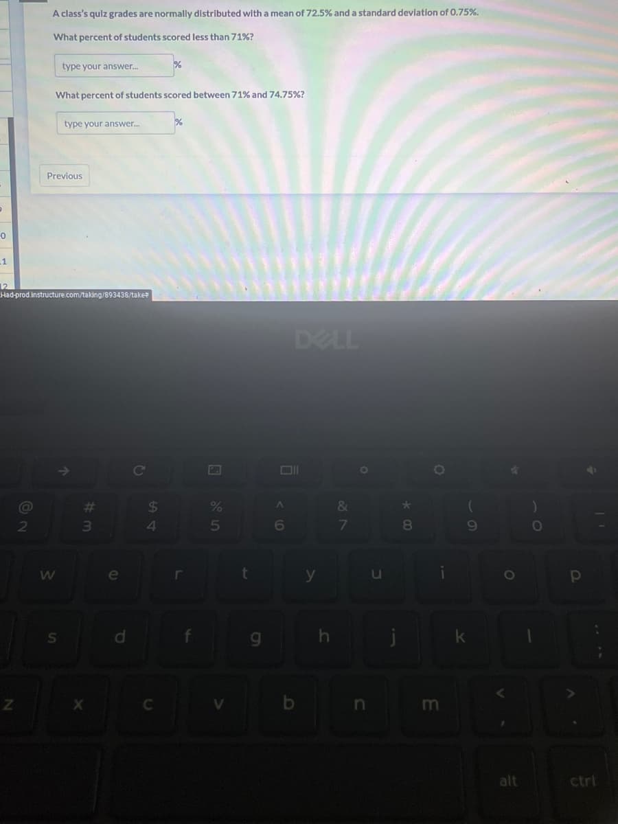 0
1
12
Z
@
A class's quiz grades are normally distributed with a mean of 72.5% and a standard deviation of 0.75%.
What percent of students scored less than 71%?
2
Had-prod.instructure.com/taking/893438/take#
type your answer...
What percent of students scored between 71% and 74.75%?
Previous
W
type your answer...
S
↑
#m
3
X
e
$
%
4
%
r
5
t
g
A
6
DELL
y
h
&
7
O
n
u
*
8
E
(
9
O
alt
)
O
-
2
Р
A
11
ctrl