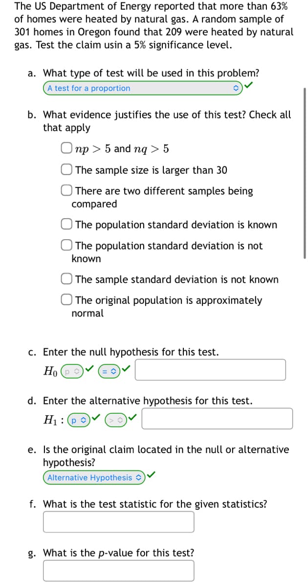 The US Department of Energy reported that more than 63%
of homes were heated by natural gas. A random sample of
301 homes in Oregon found that 209 were heated by natural
gas. Test the claim usin a 5% significance level.
a. What type of test will be used in this problem?
A test for a proportion
b. What evidence justifies the use of this test? Check all
that apply
np > 5 and ng > 5
The sample size is larger than 30
There are two different samples being
compared
The population standard deviation is known
The population standard deviation is not
known
The sample standard deviation is not known
The original population is approximately
normal
c. Enter the null hypothesis for this test.
Ho
d. Enter the alternative hypothesis for this test.
H₁: p✓
e. Is the original claim located in the null or alternative
hypothesis?
Alternative Hypothesis
f. What is the test statistic for the given statistics?
g. What is the p-value for this test?