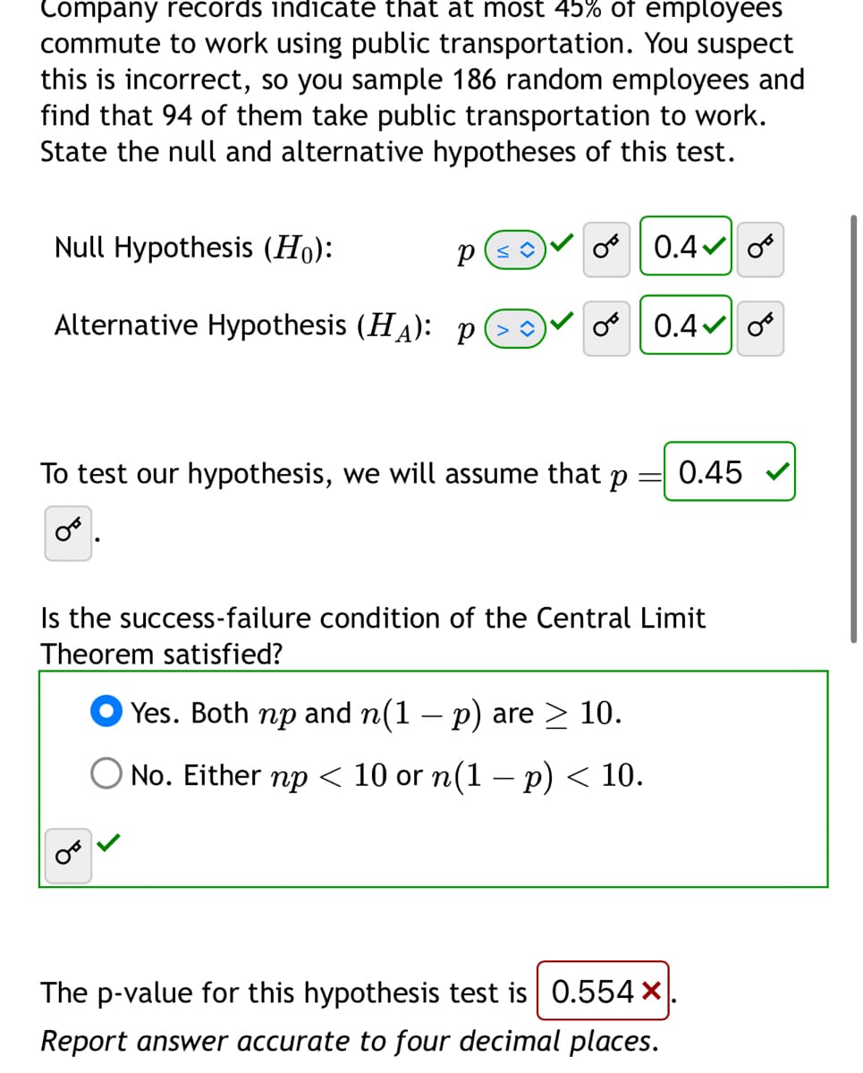 Company records indicate that at most 45% of employees
commute to work using public transportation. You suspect
this is incorrect, so you sample 186 random employees and
find that 94 of them take public transportation to work.
State the null and alternative hypotheses of this test.
Null Hypothesis (Ho):
Alternative Hypothesis (HA): p
P
0 0.4 0F
O 0.4
To test our hypothesis, we will assume that p
OB
Is the success-failure condition of the Central Limit
Theorem satisfied?
Yes. Both np and n(1 − p) are ≥ 10.
O No. Either np < 10 or n(1 − p) < 10.
0.45
The p-value for this hypothesis test is 0.554 ×
Report answer accurate to four decimal places.