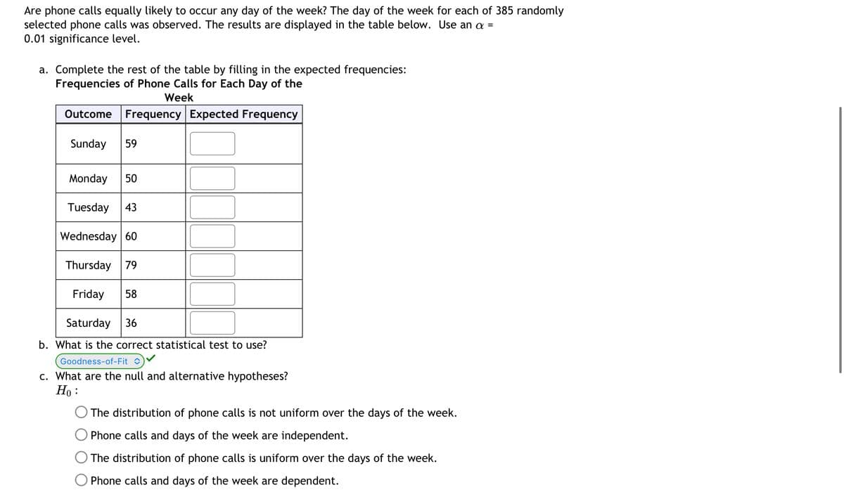 Are phone calls equally likely to occur any day of the week? The day of the week for each of 385 randomly
selected phone calls was observed. The results are displayed in the table below. Use an a =
0.01 significance level.
a. Complete the rest of the table by filling in the expected frequencies:
Frequencies of Phone Calls for Each Day of the
Week
Outcome Frequency Expected Frequency
Sunday 59
Monday 50
Tuesday 43
Wednesday 60
Thursday 79
Friday 58
Saturday 36
b. What is the correct statistical test to use?
Goodness-of-Fit
c. What are the null and alternative hypotheses?
Ho:
The distribution of phone calls is not uniform over the days of the week.
Phone calls and days of the week are independent.
The distribution of phone calls is uniform over the days of the week.
Phone calls and days of the week are dependent.