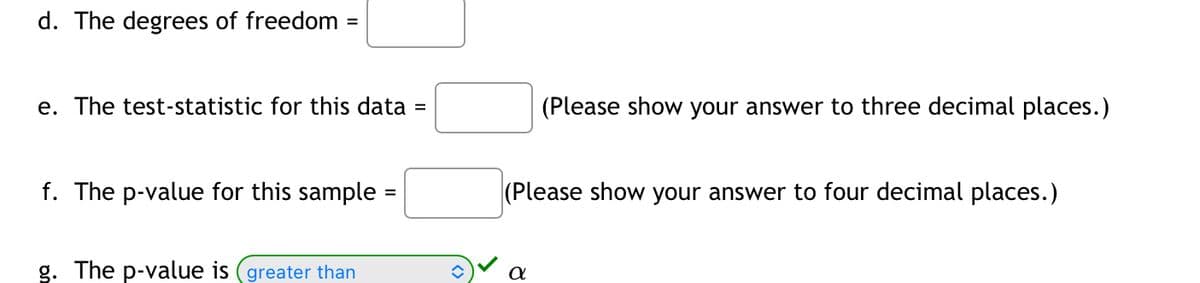 d. The degrees of freedom =
e. The test-statistic for this data
f. The p-value for this sample
g. The p-value is (greater than
=
(Please show your answer to three decimal places.)
(Please show your answer to four decimal places.)
α