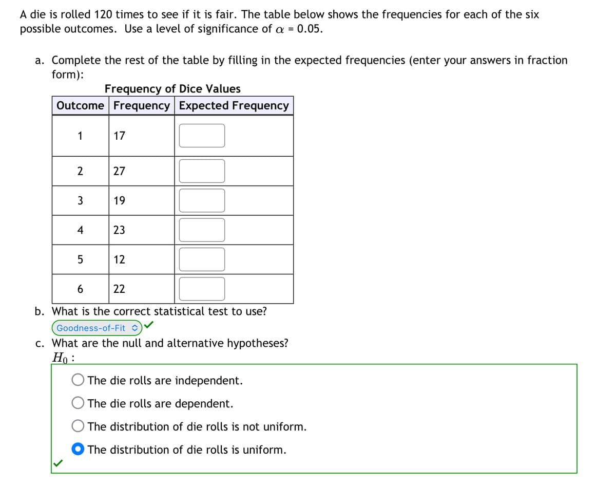 A die is rolled 120 times to see if it is fair. The table below shows the frequencies for each of the six
possible outcomes. Use a level of significance of a = = 0.05.
a. Complete the rest of the table by filling in the expected frequencies (enter your answers in fraction
form):
Frequency of Dice Values
Outcome Frequency Expected Frequency
1
2
3
4
5
17
27
19
23
12
6
b. What is the correct statistical test to use?
Goodness-of-Fit C
c. What are the null and alternative hypotheses?
Ho:
22
The die rolls are independent.
The die rolls are dependent.
The distribution of die rolls is not uniform.
The distribution of die rolls is uniform.