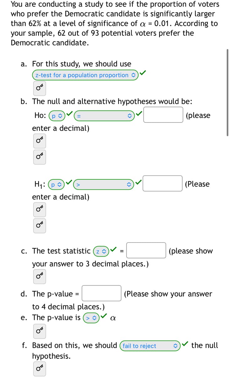 You are conducting a study to see if the proportion of voters
who prefer the Democratic candidate is significantly larger
than 62% at a level of significance of a = 0.01. According to
your sample, 62 out of 93 potential voters prefer the
Democratic candidate.
a. For this study, we should use
z-test for a population proportion
OF
b. The null and alternative hypotheses would be:
Ho: (p
enter a decimal)
OF
H₁: p
enter a decimal)
0°
OF
c. The test statistic (zŵ) =
your answer to 3 decimal places.)
d. The p-value
=
to 4 decimal places.)
e. The p-value is
a
(please
(Please
(please show
f. Based on this, we should (fail to reject î
hypothesis.
(Please show your answer
the null