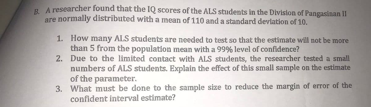 R A researcher found that the IQ scores of the ALS students in the Division of Pangasinan II
are normally distributed with a mean of 110 and a standard deviation of 10.
1. How many ALS students are needed to test so that the estimate will not be more
than 5 from the population mean with a 99% level of confidence?
2. Due to the limited contact with ALS students, the researcher tested a small
numbers of ALS students. Explain the effect of this small sample on the estimate
of the parameter.
3. What must be done to the sample size to reduce the margin of error of the
confident interval estimate?
