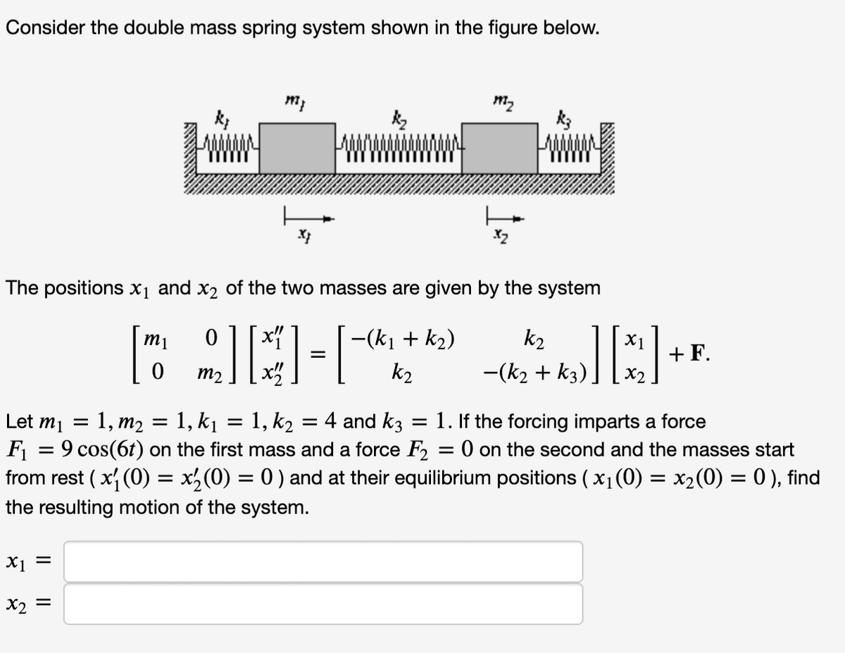 Consider the double mass spring system shown in the figure below.
www
x₁ =
197}
The positions X₁ and x₂ of the two masses are given by the system
[90-1*
m2
x2 =
=
197₂
-(k₁ + K₂)
k2
X1
][*]
Xx2
k₂
-(k₂ + k3)
+ F.
Let m₁ = 1, m₂ = 1, k₁
F₁
=
9 cos(6t) on the first mass and a force F2
= 0 on the second and the masses start
from rest ( x₁ (0) = x₂(0) = 0 ) and at their equilibrium positions ( x₁ (0) = x₂(0) = 0 ), find
the resulting motion of the system.
=
1, k₂ = 4 and k3 = 1. If the forcing imparts a force