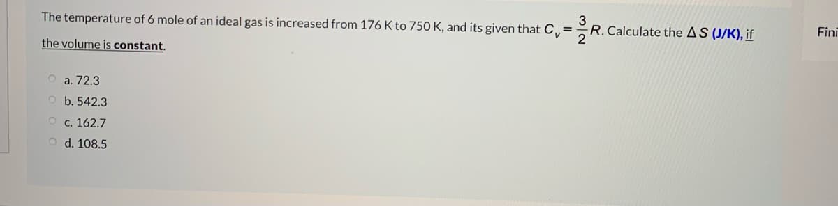 3
R.Calculate the AS (J/K), if
Fini
The temperature of 6 mole of an ideal gas is increased from 176 K to 750 K, and its given that C,=R
the volume is constant.
O a. 72.3
O b. 542.3
о с. 162.7
O d. 108.5
