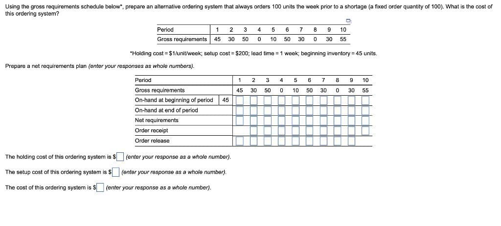 Using the gross requirements schedule below*, prepare an alternative ordering system that always orders 100 units the week prior to a shortage (a fixed order quantity of 100). What is the cost of
this ordering system?
Period
1 2 3
Gross requirements 45 30 50
Prepare a net requirements plan (enter your responses as whole numbers).
Period
Gross requirements
On-hand at beginning of period 45
On-hand t end of period
Net requirements
Order receipt
Order release
*Holding cost = $1/unit/week; setup cost = $200; lead time = 1 week; beginning inventory = 45 units.
The holding cost of this ordering system is $
(enter your response as a whole number).
The setup cost of this ordering system is $
(enter your response as a whole number).
The cost of this ordering system is $ (enter your response as a whole number).
4 5 6 7 8
0 10 50 30 0
1
45
2
3
30 50
4
0
5
10
10
9
30 55
D
6
7
50 30
8
0
9 10
55
30