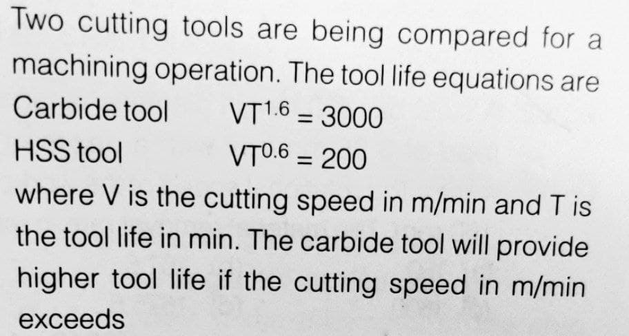 Two cutting tools are being compared for a
machining operation. The tool life equations are
Carbide tool VT1.6 = 3000
HSS tool
VT0.6 = 200
where V is the cutting speed in m/min and T is
the tool life in min. The carbide tool will provide
higher tool life if the cutting speed in m/min
exceeds