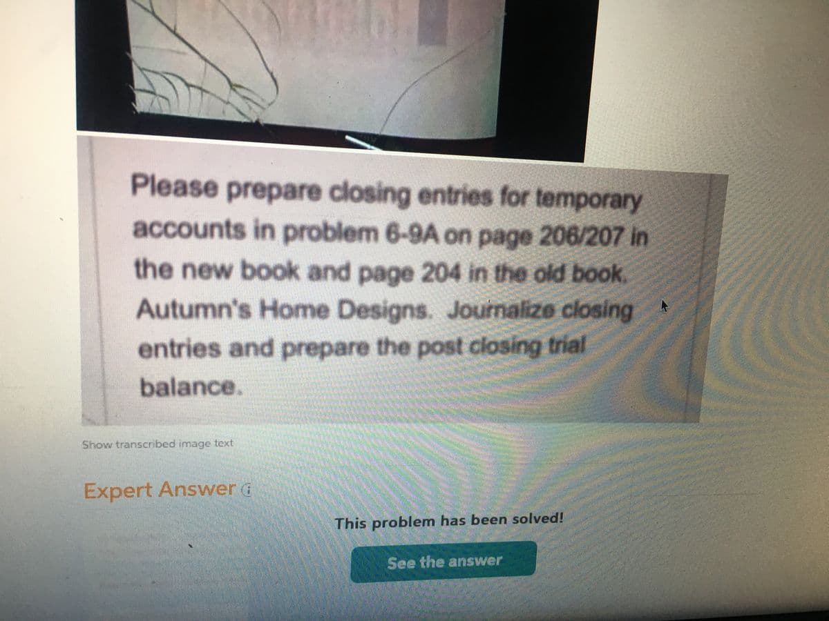 Please prepare closing entries for temporary
accounts in problem 6-9A on page 206/207 in
the new book and page 204 in the old book
Autumn's Home Designs. Journalize closing
entries and prepare the post closing trial
balance.
Show transcrnbed image text
Expert AnswerG
This problem has been solved!
See the answer
