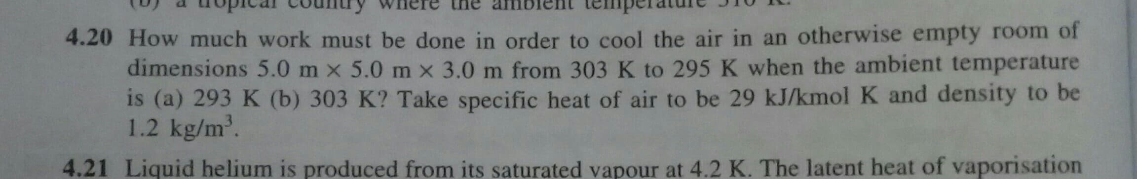 4.20 How much work must be done in order to cool the air in an otherwise empty room of
dimensions 5.0 m x 5.0 m x 3.0 m from 303 K to 295 K when the ambient temperature
is (a) 293 K (b) 303 K? Take specific heat of air to be 29 kJ/kmolK and density to be
1.2 kg/m'.
