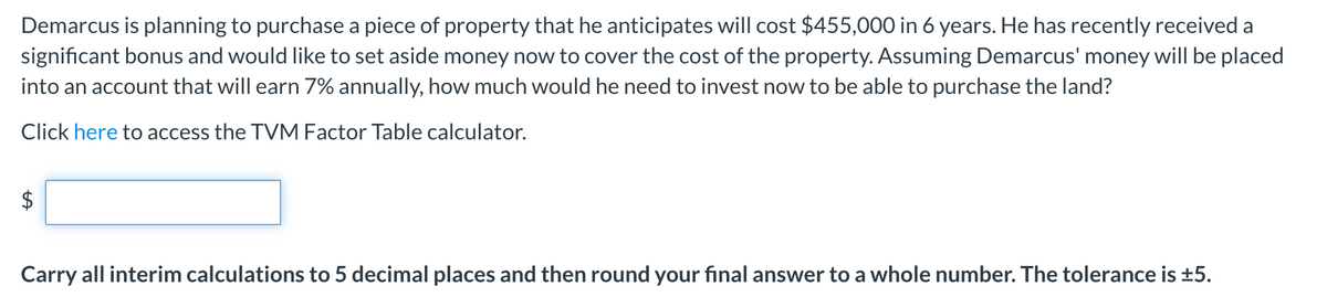 Demarcus is planning to purchase a piece of property that he anticipates will cost $455,000 in 6 years. He has recently received a
significant bonus and would like to set aside money now to cover the cost of the property. Assuming Demarcus' money will be placed
into an account that will earn 7% annually, how much would he need to invest now to be able to purchase the land?
Click here to access the TVM Factor Table calculator.
Carry all interim calculations to 5 decimal places and then round your fınal answer to a whole number. The tolerance is ±5.
