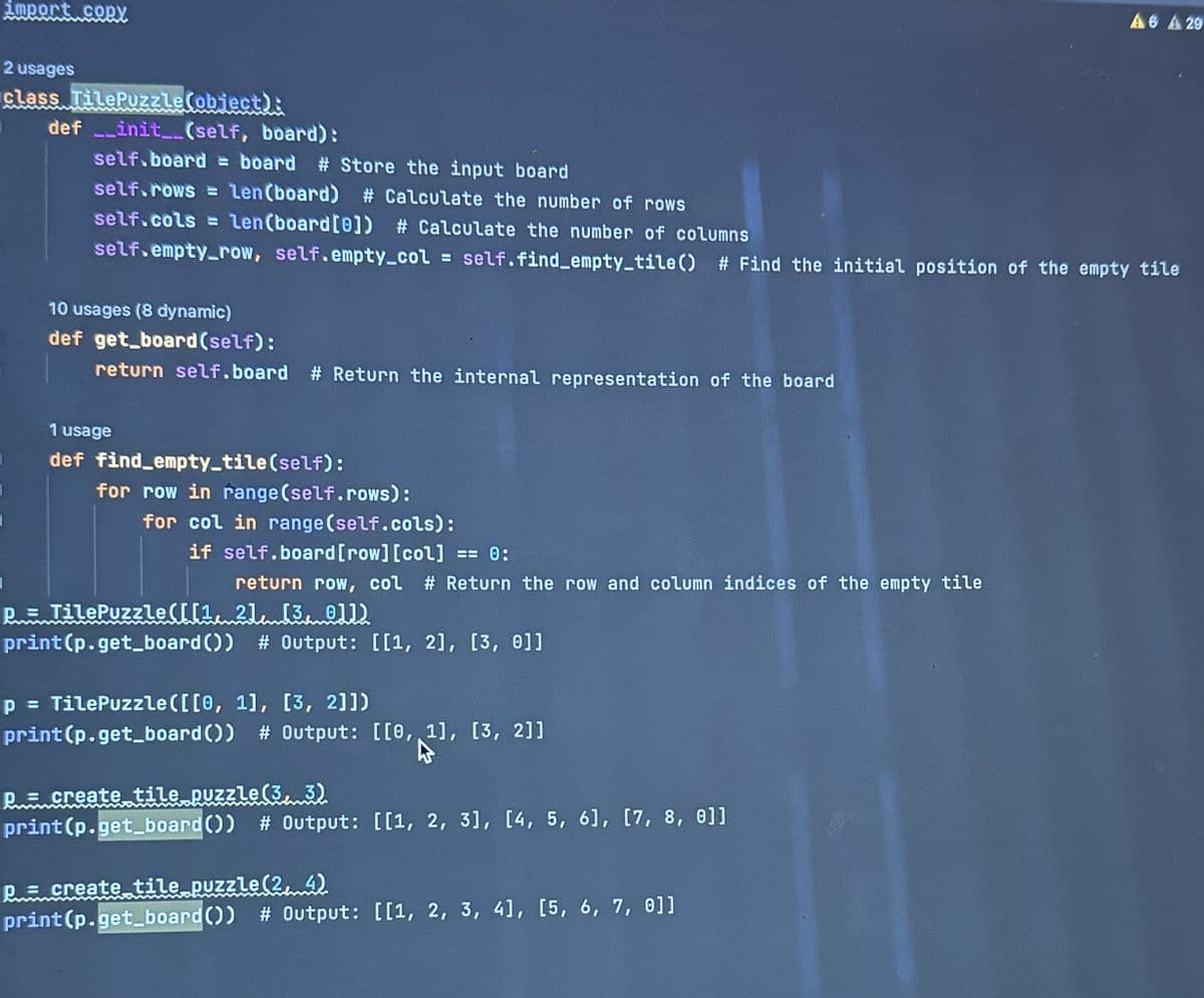 import copy
2 usages
class TilePuzzle(object):
def __init__(self, board):
self.board=board # Store the input board
self.rows = len(board) # Calculate the number of rows
self.cols= Len (board [0]) # Calculate the number of columns
self.empty_row, self.empty_col= self.find_empty_tile () # Find the initial position of the empty tile
10 usages (8 dynamic)
def get_board (self):
return self.board # Return the internal representation of the board
1 usage
def find empty_tile(self):
for row in range(self.rows):
for col in range(self.cols):
if self.board [row][col] == 0:
return row, col # Return the row and column indices of the empty tile
1
p= TilePuzzle([[1, 2] [3, 011)
print (p.get_board()) # Output: [[1, 2], [3, 0]]
p = TilePuzzle ([[0, 1], [3, 2]])
print (p.get_board()) # Output: [[0, 1], [3, 2]]
p= create tile puzzle (3, 3)
print (p.get_board()) # Output: [[1, 2, 3], [4, 5, 6], [7, 8, 0]]
A6 A 29
P = create tile puzzle (24)
print (p.get_board()) # Output: [[1, 2, 3, 4], [5, 6, 7, 0]]