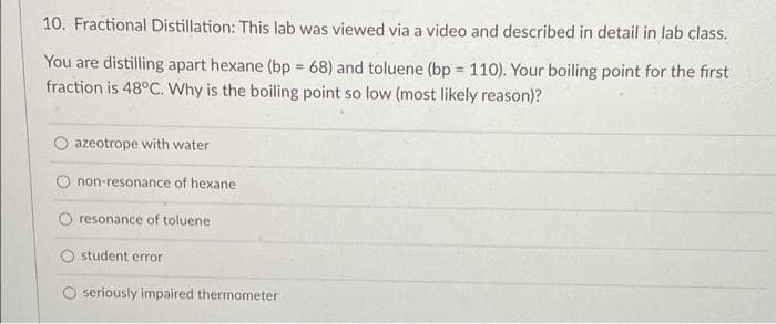 10. Fractional Distillation: This lab was viewed via a video and described in detail in lab class.
You are distilling apart hexane (bp = 68) and toluene (bp 110). Your boiling point for the first
fraction is 48°C. Why is the boiling point so low (most likely reason)?
!!
azeotrope with water
non-resonance of hexane
O resonance of toluene
student error
O seriously impaired thermometer
