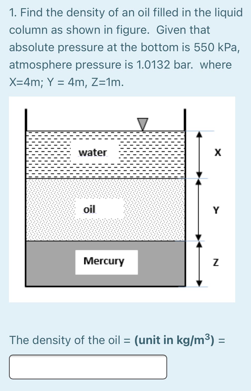 1. Find the density of an oil filled in the liquid
column as shown in figure. Given that
absolute pressure at the bottom is 550 kPa,
atmosphere pressure is 1.0132 bar. where
X=4m; Y = 4m, Z=1m.
water
X
oil
Y
Mercury
The density of the oil = (unit in kg/m³)
