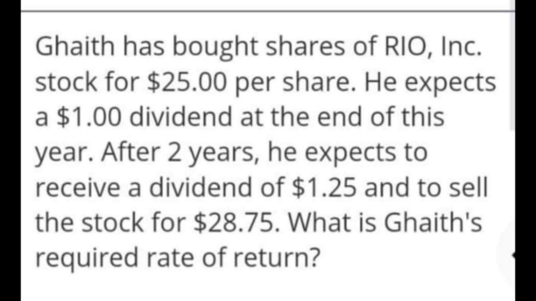 Ghaith has bought shares of RIO, Inc.
stock for $25.00 per share. He expects
a $1.00 dividend at the end of this
year. After 2 years, he expects to
receive a dividend of $1.25 and to sell
the stock for $28.75. What is Ghaith's
required rate of return?
